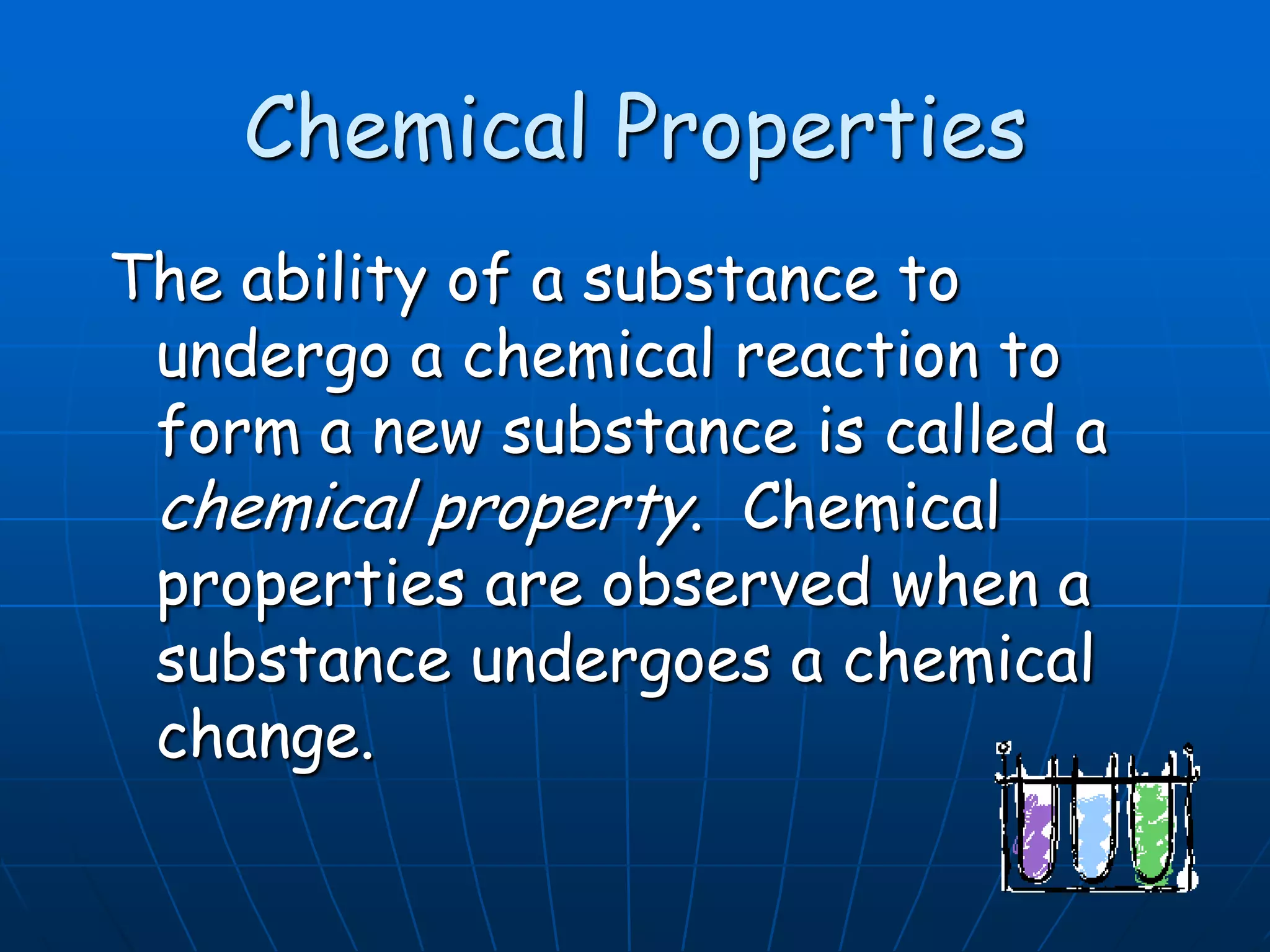 Chemical Properties
The ability of a substance to
undergo a chemical reaction to
form a new substance is called a
chemical property. Chemical
properties are observed when a
substance undergoes a chemical
change.
 