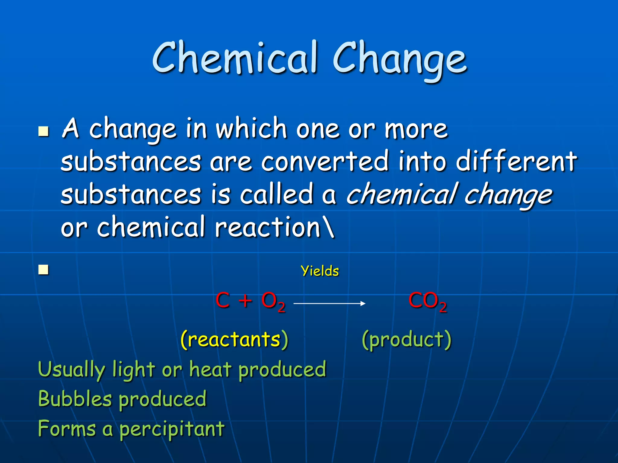 Chemical Change
 A change in which one or more
substances are converted into different
substances is called a chemical change
or chemical reaction
 Yields
C + O2 CO2
(reactants) (product)
Usually light or heat produced
Bubbles produced
Forms a percipitant
 