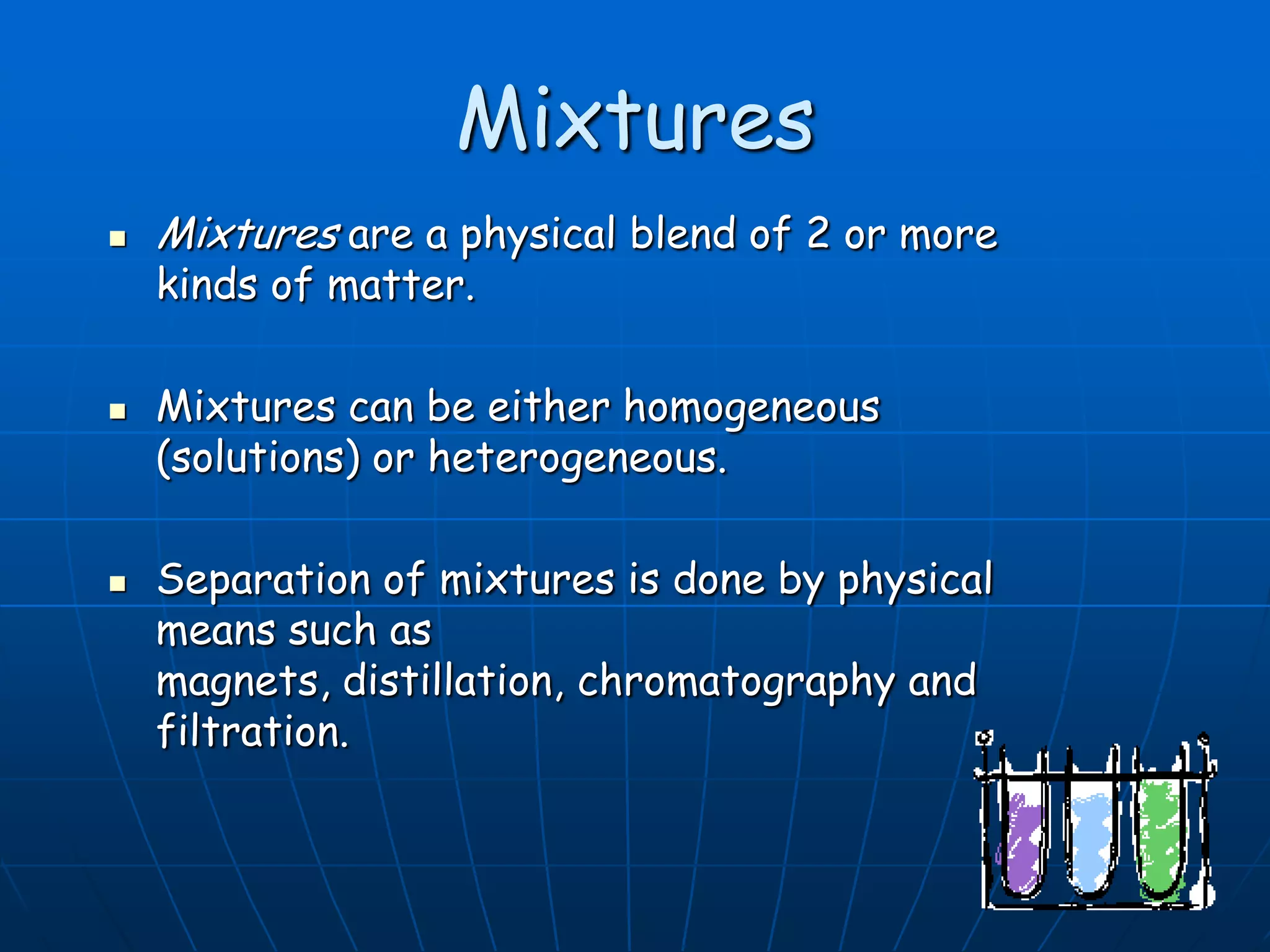 Mixtures
 Mixtures are a physical blend of 2 or more
kinds of matter.
 Mixtures can be either homogeneous
(solutions) or heterogeneous.
 Separation of mixtures is done by physical
means such as
magnets, distillation, chromatography and
filtration.
 