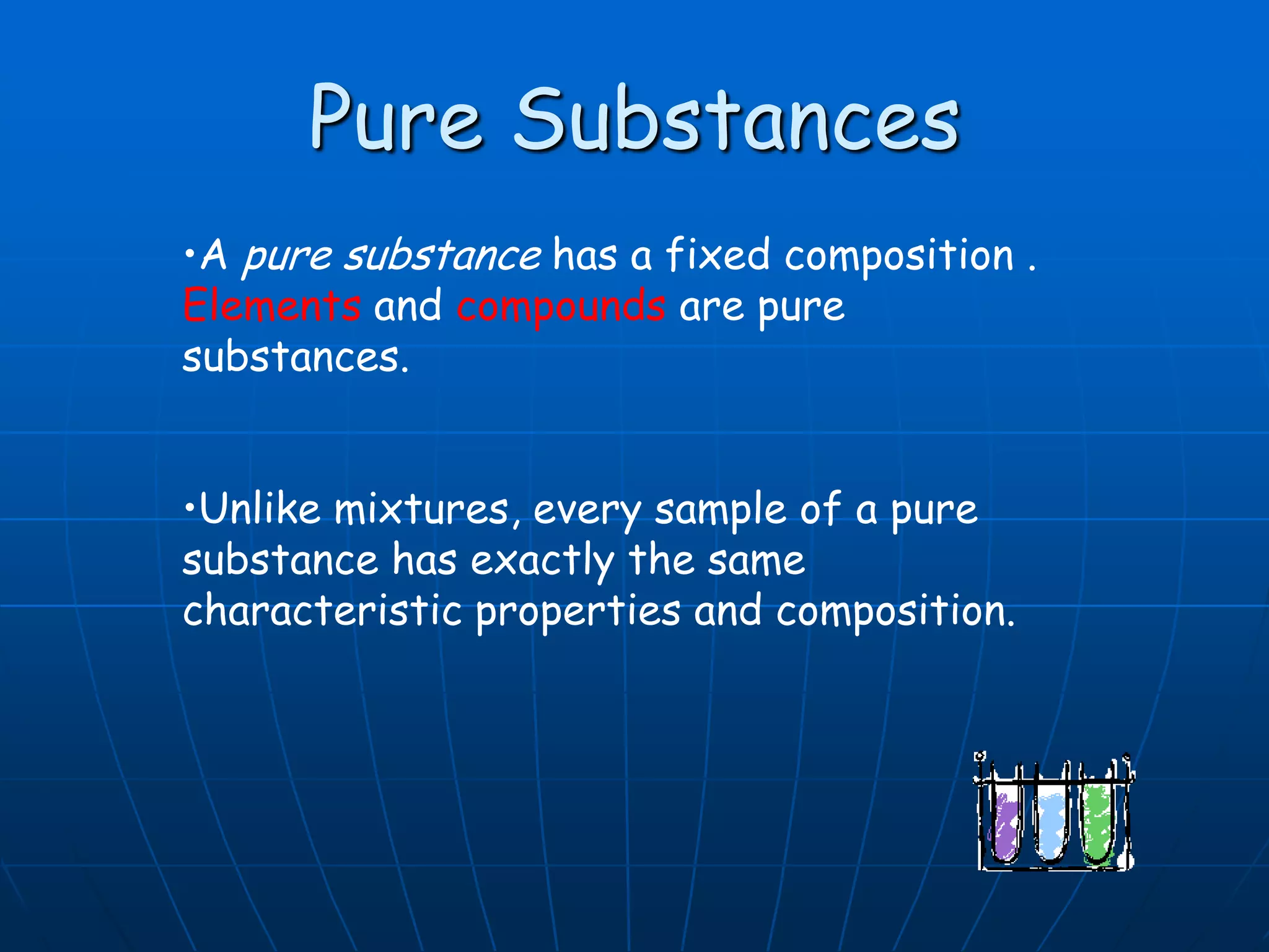 Pure Substances
•A pure substance has a fixed composition .
Elements and compounds are pure
substances.
•Unlike mixtures, every sample of a pure
substance has exactly the same
characteristic properties and composition.
 