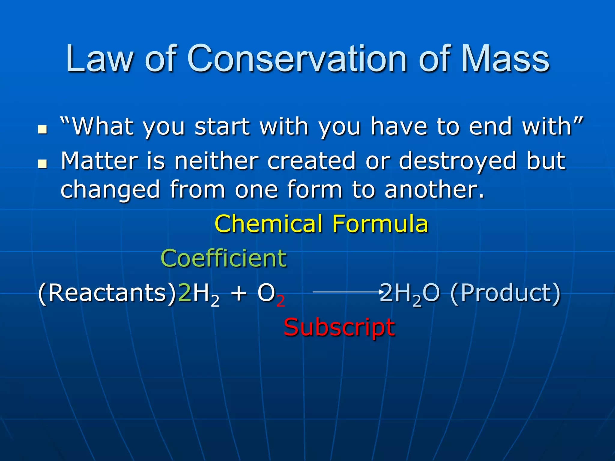 Law of Conservation of Mass
 “What you start with you have to end with”
 Matter is neither created or destroyed but
changed from one form to another.
Chemical Formula
Coefficient
(Reactants)2H2 + O2 2H2O (Product)
Subscript
 