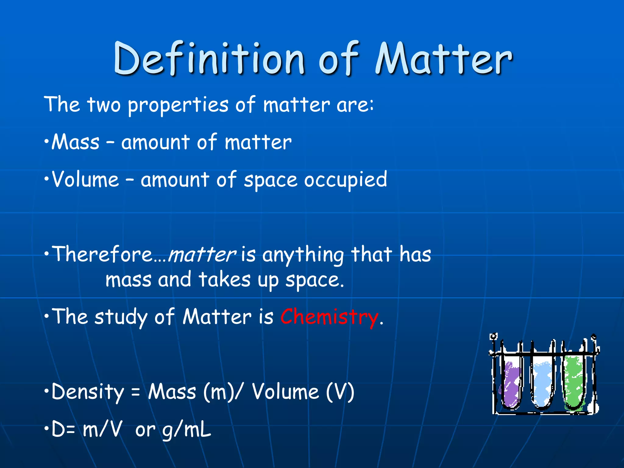 Definition of Matter
The two properties of matter are:
•Mass – amount of matter
•Volume – amount of space occupied
•Therefore…matter is anything that has
mass and takes up space.
•The study of Matter is Chemistry.
•Density = Mass (m)/ Volume (V)
•D= m/V or g/mL
 