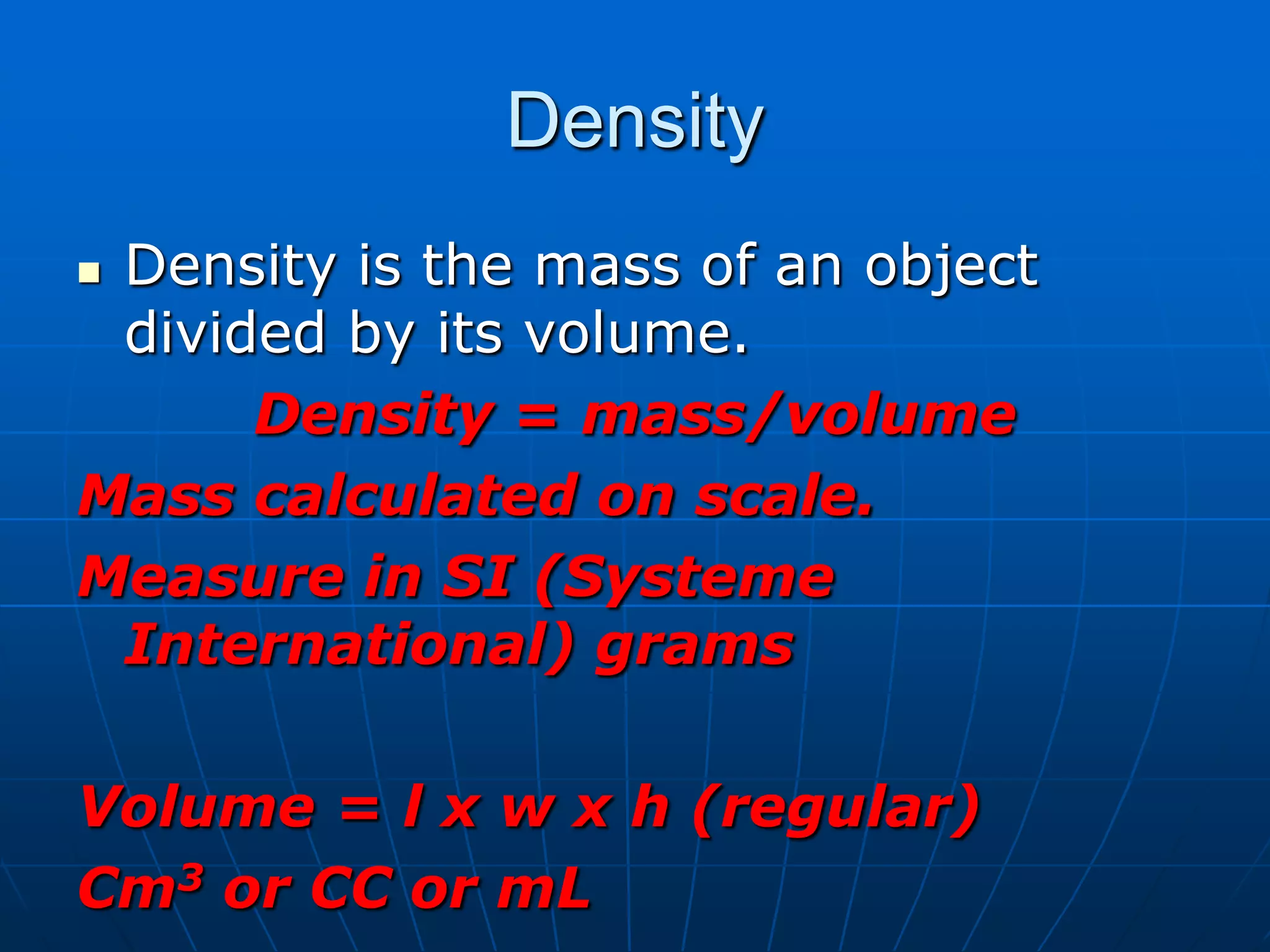 Density
 Density is the mass of an object
divided by its volume.
Density = mass/volume
Mass calculated on scale.
Measure in SI (Systeme
International) grams
Volume = l x w x h (regular)
Cm3 or CC or mL
 