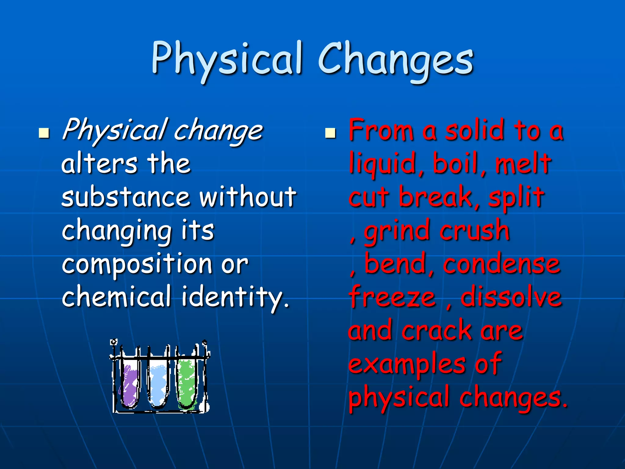 Physical Changes
 Physical change
alters the
substance without
changing its
composition or
chemical identity.
 From a solid to a
liquid, boil, melt
cut break, split
, grind crush
, bend, condense
freeze , dissolve
and crack are
examples of
physical changes.
 
