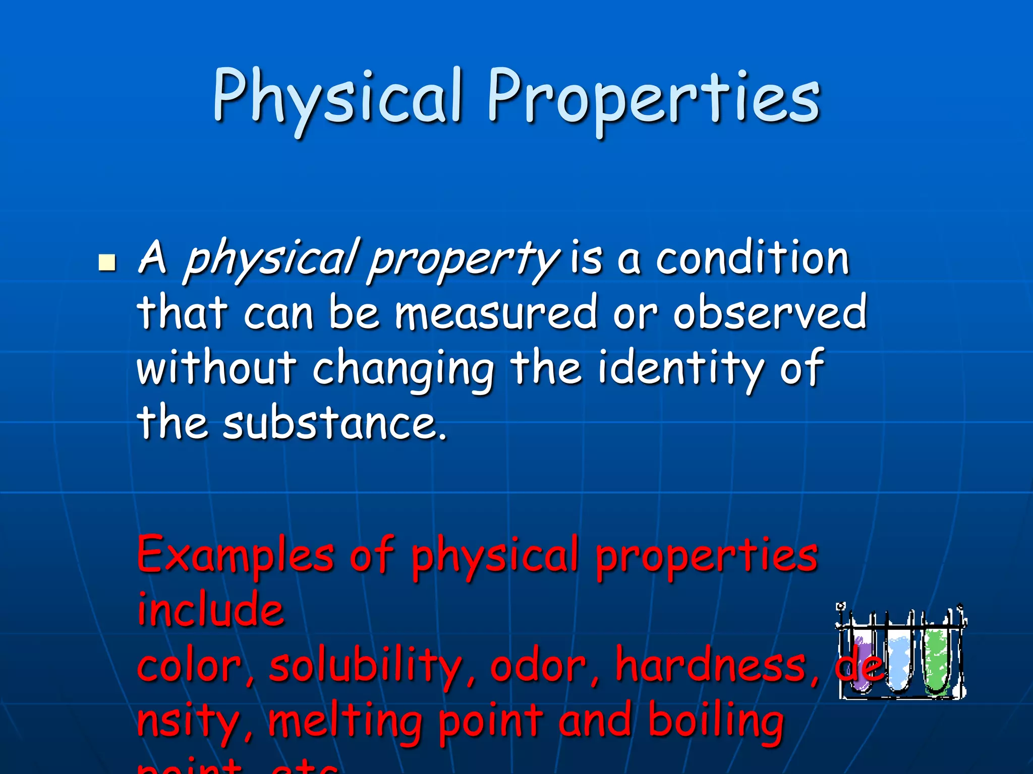 Physical Properties
 A physical property is a condition
that can be measured or observed
without changing the identity of
the substance.
Examples of physical properties
include
color, solubility, odor, hardness, de
nsity, melting point and boiling
 