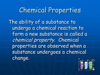 Chemical Properties
The ability of a substance to
undergo a chemical reaction to
form a new substance is called a
chemical property. Chemical
properties are observed when a
substance undergoes a chemical
change.
 