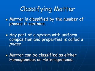 Classifying Matter
 Matter is classified by the number of
phases it contains.
 Any part of a system with uniform
composition and properties is called a
phase.
 Matter can be classified as either
Homogeneous or Heterogeneous.
 