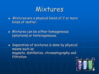 Mixtures
 Mixtures are a physical blend of 2 or more
kinds of matter.
 Mixtures can be either homogeneous
(solutions) or heterogeneous.
 Separation of mixtures is done by physical
means such as
magnets, distillation, chromatography and
filtration.
 