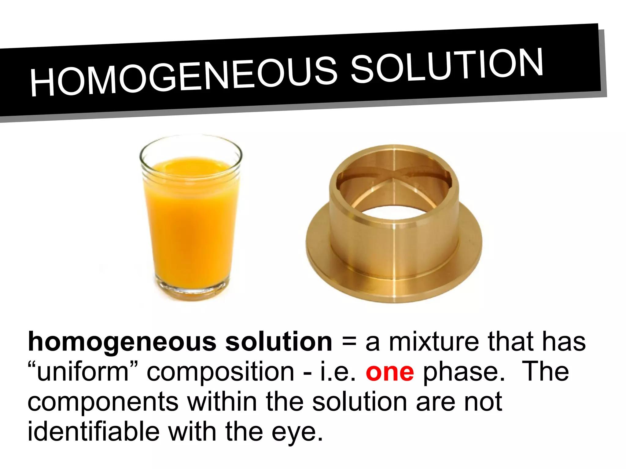 HOMOGENEOUS SOLUTIONHOMOGENEOUS SOLUTION
homogeneous solution = a mixture that has
“uniform” composition - i.e. one phase. The
components within the solution are not
identifiable with the eye.
 