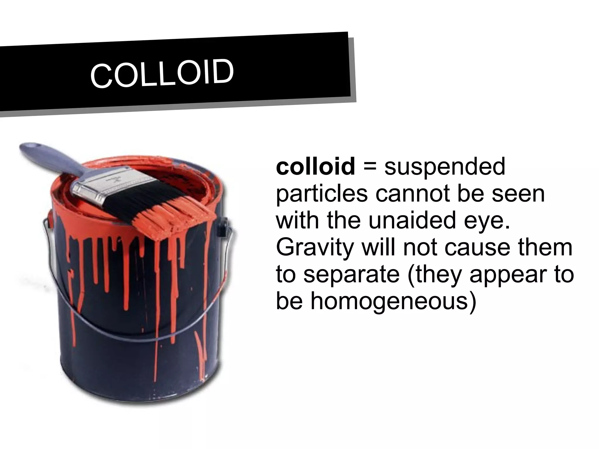 COLLOIDCOLLOID
colloid = suspended
particles cannot be seen
with the unaided eye.
Gravity will not cause them
to separate (they appear to
be homogeneous)
 