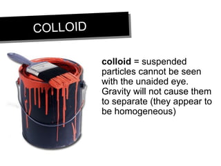 COLLOIDCOLLOID
colloid = suspended
particles cannot be seen
with the unaided eye.
Gravity will not cause them
to separate (they appear to
be homogeneous)
 