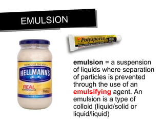 EMULSIONEMULSION
emulsion = a suspension
of liquids where separation
of particles is prevented
through the use of an
emulsifying agent. An
emulsion is a type of
colloid (liquid/solid or
liquid/liquid)
 