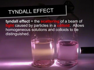 TYNDALL EFFECTTYNDALL EFFECT
tyndall effect = the scattering of a beam of
light caused by particles in a colloid. Allows
homogeneous solutions and colloids to be
distinguished.
 