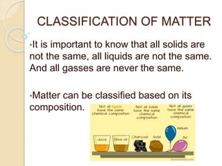 CLASSIFICATION OF MATTER
•It is important to know that all solids are
not the same, all liquids are not the same.
And all gasses are never the same.
•Matter can be classified based on its
composition.
 