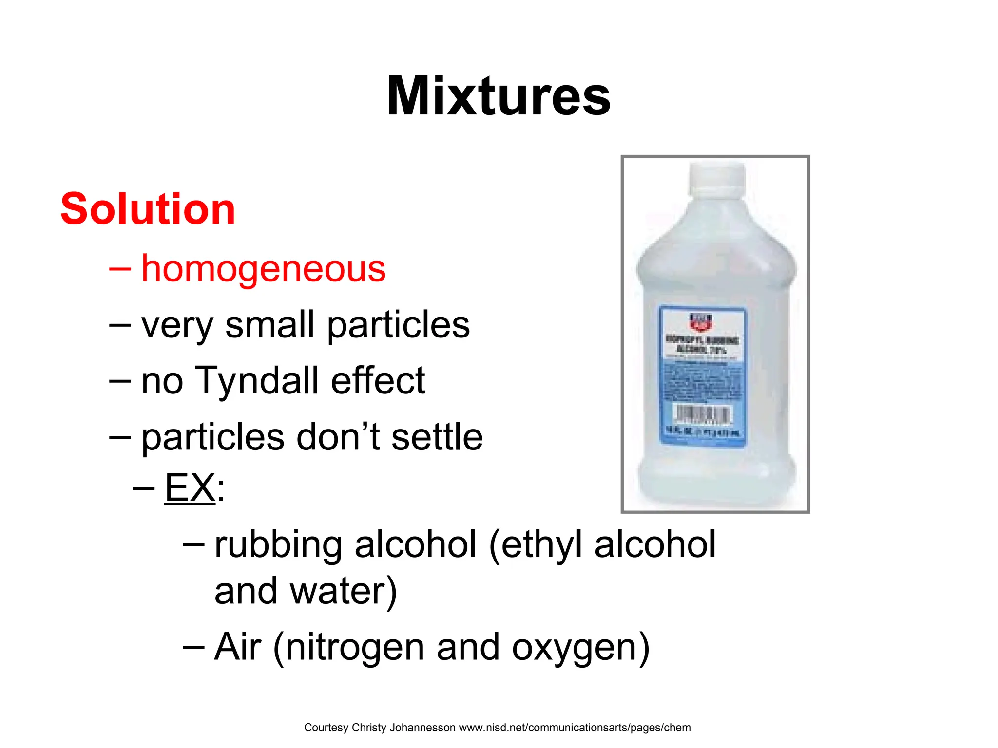 Mixtures
Solution
– homogeneous
– very small particles
– no Tyndall effect
– particles don’t settle
– EX:
– rubbing alcohol (ethyl alcohol
and water)
– Air (nitrogen and oxygen)
Courtesy Christy Johannesson www.nisd.net/communicationsarts/pages/chem
 