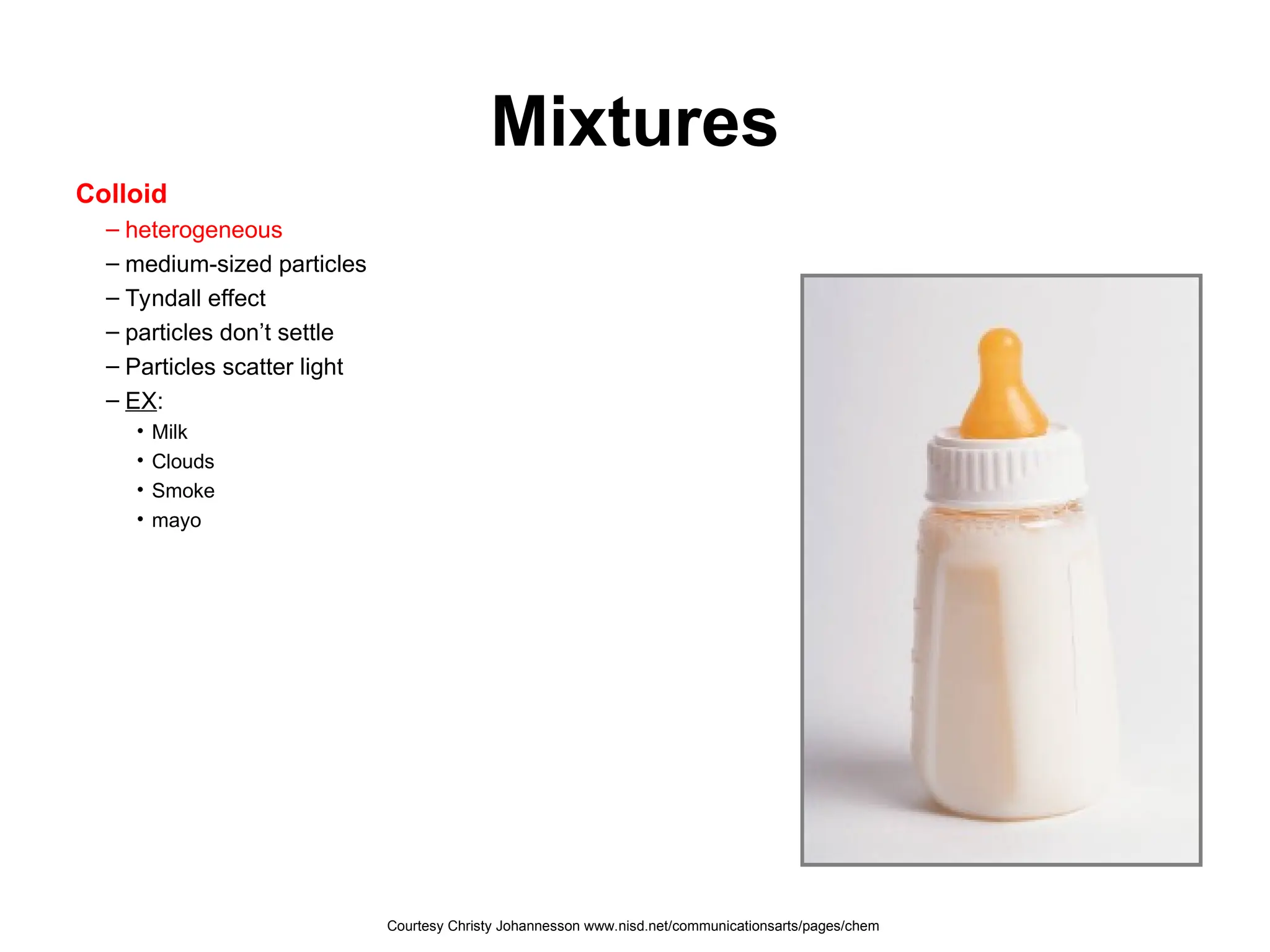 Mixtures
Colloid
– heterogeneous
– medium-sized particles
– Tyndall effect
– particles don’t settle
– Particles scatter light
– EX:
• Milk
• Clouds
• Smoke
• mayo
Courtesy Christy Johannesson www.nisd.net/communicationsarts/pages/chem
 