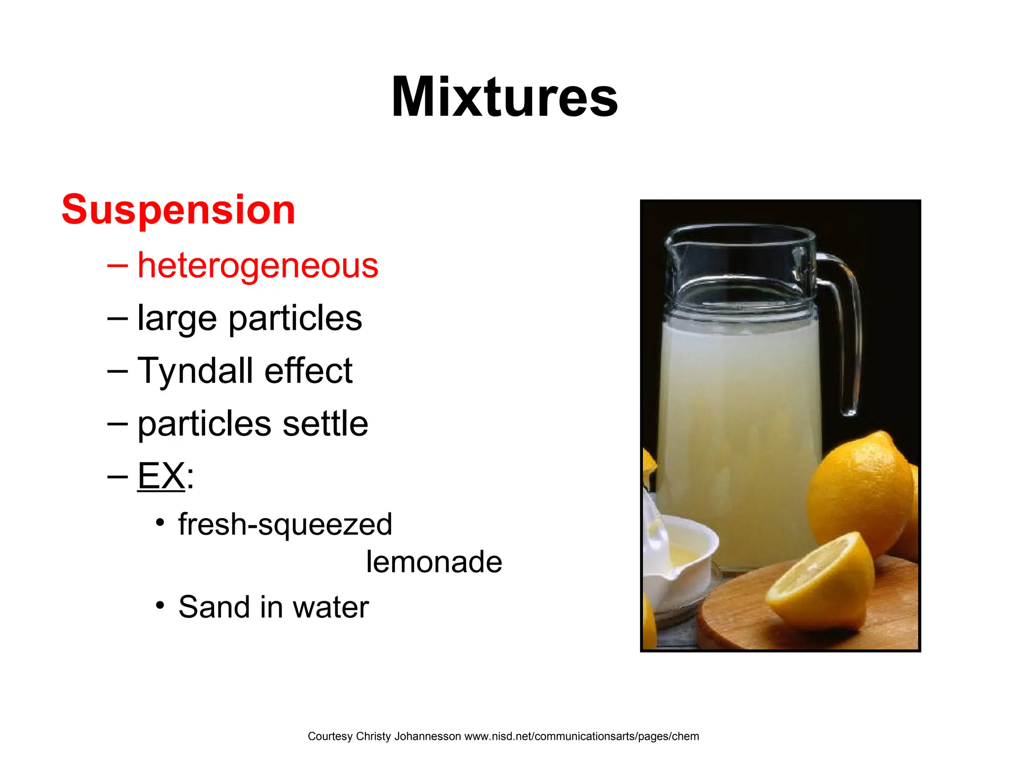 Mixtures
Suspension
– heterogeneous
– large particles
– Tyndall effect
– particles settle
– EX:
• fresh-squeezed
lemonade
• Sand in water
Courtesy Christy Johannesson www.nisd.net/communicationsarts/pages/chem
 