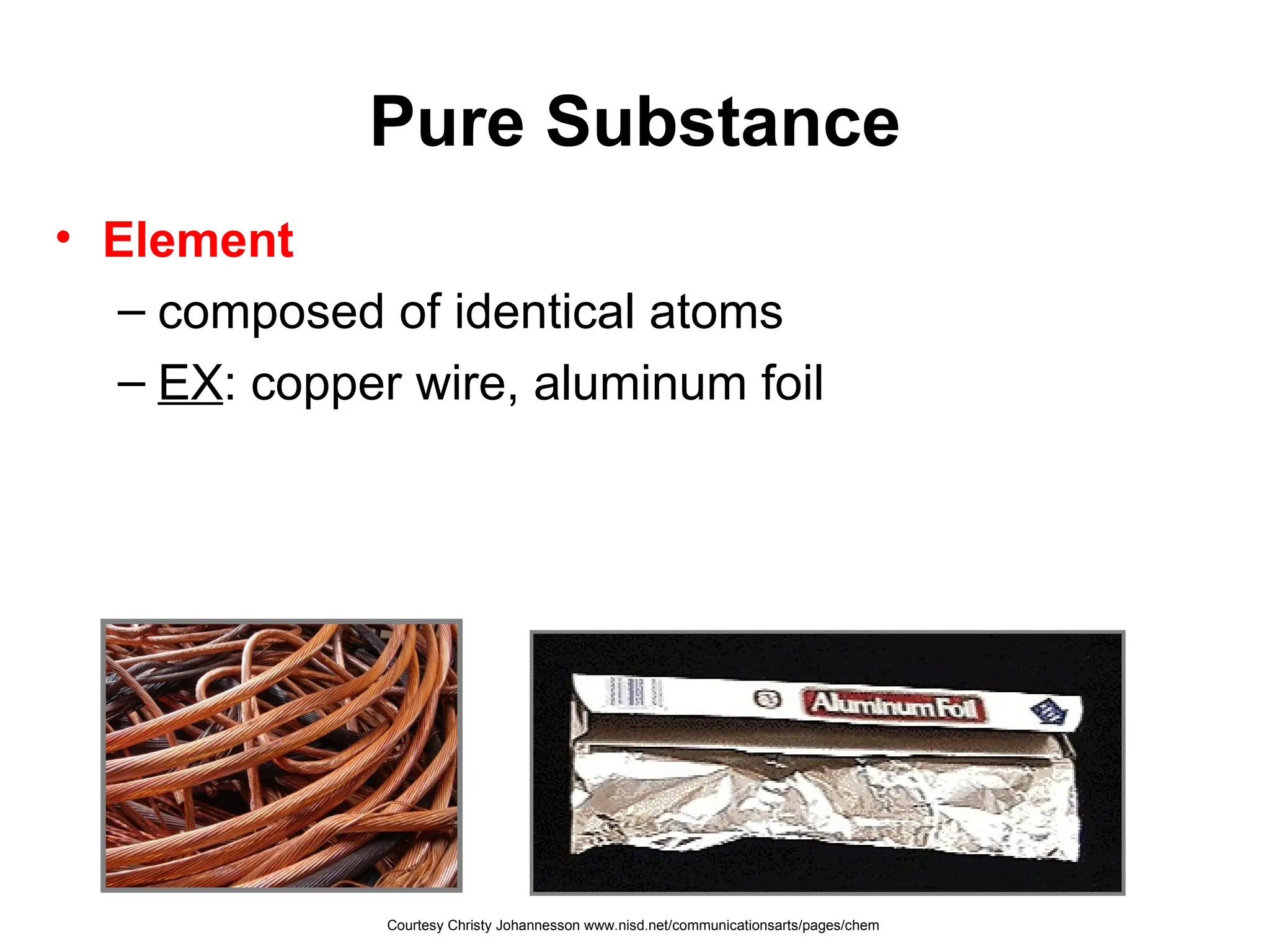 Pure Substance
• Element
– composed of identical atoms
– EX: copper wire, aluminum foil
Courtesy Christy Johannesson www.nisd.net/communicationsarts/pages/chem
 