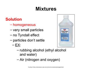 Mixtures
Solution
– homogeneous
– very small particles
– no Tyndall effect
– particles don’t settle
– EX:
– rubbing alcohol (ethyl alcohol
and water)
– Air (nitrogen and oxygen)
Courtesy Christy Johannesson www.nisd.net/communicationsarts/pages/chem
 