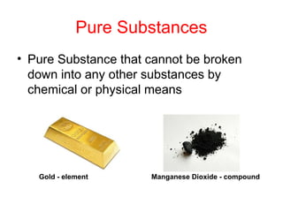 Pure Substances
• Pure Substance that cannot be broken
down into any other substances by
chemical or physical means
Gold - element Manganese Dioxide - compound
 