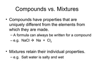 Compounds vs. Mixtures
• Compounds have properties that are
uniquely different from the elements from
which they are made.
– A formula can always be written for a compound
– e.g. NaCl  Na + Cl2
• Mixtures retain their individual properties.
– e.g. Salt water is salty and wet
 