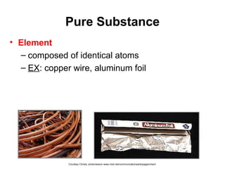 Pure Substance
• Element
– composed of identical atoms
– EX: copper wire, aluminum foil
Courtesy Christy Johannesson www.nisd.net/communicationsarts/pages/chem
 