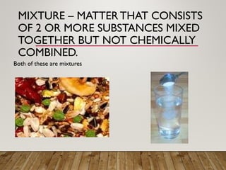 MIXTURE – MATTER THAT CONSISTS
OF 2 OR MORE SUBSTANCES MIXED
TOGETHER BUT NOT CHEMICALLY
COMBINED.
Both of these are mixtures
 