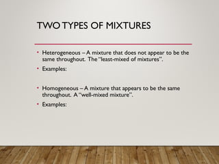 TWO TYPES OF MIXTURES
• Heterogeneous – A mixture that does not appear to be the
same throughout. The “least-mixed of mixtures”.
• Examples:
• Homogeneous – A mixture that appears to be the same
throughout. A “well-mixed mixture”.
• Examples:
 