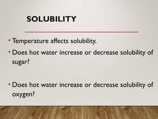 SOLUBILITY
• Temperature affects solubility.
• Does hot water increase or decrease solubility of
sugar?
• Does hot water increase or decrease solubility of
oxygen?
 