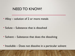 NEEDTO KNOW!
• Alloy – solution of 2 or more metals
• Solute – Substance that is dissolved
• Solvent – Substance that does the dissolving
• Insoluble – Does not dissolve in a particular solvent
 