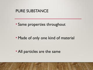 PURE SUBSTANCE
• Same properties throughout
• Made of only one kind of material
• All particles are the same
 