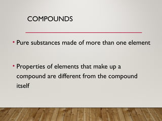 COMPOUNDS
• Pure substances made of more than one element
• Properties of elements that make up a
compound are different from the compound
itself
 