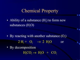 Chemical Property
• Ability of a substance (H2) to form new
substances (H2O)
• By reacting with another substance (O2)
2 H2 + O2 → 2 H2O or
• By decomposition
H2CO3 → H2O + CO2
 