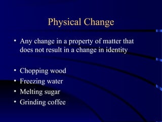 Physical Change
• Any change in a property of matter that
does not result in a change in identity
• Chopping wood
• Freezing water
• Melting sugar
• Grinding coffee
 