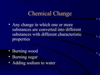 Chemical Change
• Any change in which one or more
substances are converted into different
substances with different characteristic
properties
• Burning wood
• Burning sugar
• Adding sodium to water
 