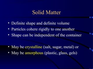 Solid Matter
• Definite shape and definite volume
• Particles cohere rigidly to one another
• Shape can be independent of the container
• May be crystalline (salt, sugar, metal) or
• May be amorphous (plastic, glass, gels)
 