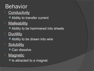 Behavior
 Conductivity
Ability to transfer current
 Malleability
Ability to be hammered into sheets
 Ductility
Ability to be drawn into wire
 Solubility
Can dissolve
 Magnetic
Is attracted to a magnet
 