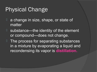 Physical Change
 a change in size, shape, or state of
matter
 substance—the identity of the element
or compound—does not change.
 The process for separating substances
in a mixture by evaporating a liquid and
recondensing its vapor is distillation.
 