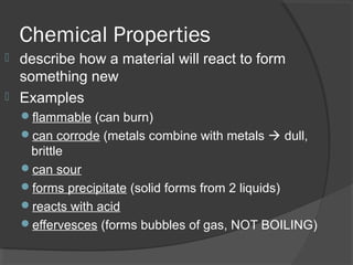 Chemical Properties
 describe how a material will react to form
something new
 Examples
flammable (can burn)
can corrode (metals combine with metals  dull,
brittle
can sour
forms precipitate (solid forms from 2 liquids)
reacts with acid
effervesces (forms bubbles of gas, NOT BOILING)
 