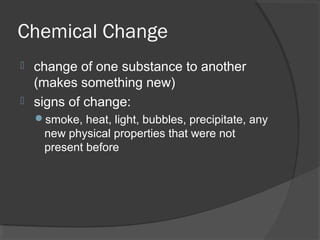 Chemical Change
 change of one substance to another
(makes something new)
 signs of change:
smoke, heat, light, bubbles, precipitate, any
new physical properties that were not
present before
 