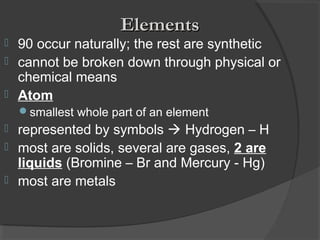  90 occur naturally; the rest are synthetic
 cannot be broken down through physical or
chemical means
 Atom
smallest whole part of an element
 represented by symbols  Hydrogen – H
 most are solids, several are gases, 2 are
liquids (Bromine – Br and Mercury - Hg)
 most are metals
ElementsElements
 