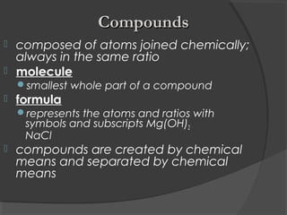  composed of atoms joined chemically;
always in the same ratio
 molecule
smallest whole part of a compound
 formula
represents the atoms and ratios with
symbols and subscripts Mg(OH)2
NaCl
 compounds are created by chemical
means and separated by chemical
means
CompoundsCompounds
 
