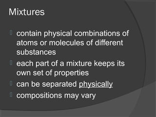 Mixtures
 contain physical combinations of
atoms or molecules of different
substances
 each part of a mixture keeps its
own set of properties
 can be separated physically
 compositions may vary
 