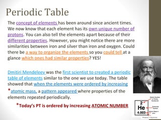 Periodic Table
The concept of elements has been around since ancient times.
We now know that each element has its own unique number of
protons. You can also tell the elements apart because of their
different properties. However, you might notice there are more
similarities between iron and silver than iron and oxygen. Could
there be a way to organize the elements so you could tell at a
glance which ones had similar properties? YES!

Dmitiri Mendeleev was the first scientist to created a periodic
table of elements similar to the one we use today. The table
showed that when the elements were ordered by increasing
*atomic mass, a pattern appeared where properties of the
elements repeated periodically.
    *Today’s PT is ordered by increasing ATOMIC NUMBER
                                                                   Protons + Neutrons
 