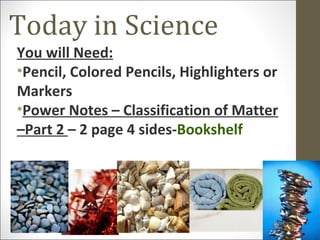 Today in Science
You will Need:
•Pencil, Colored Pencils, Highlighters or
Markers
•Power Notes – Classification of Matter
–Part 2 – 2 page 4 sides-Bookshelf
 