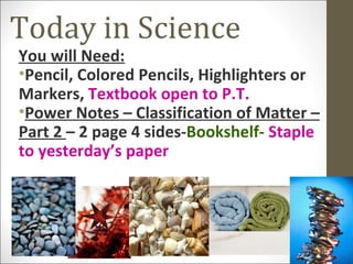 Today in Science
You will Need:
•Pencil, Colored Pencils, Highlighters or
Markers, Textbook open to P.T.
•Power Notes – Classification of Matter –
Part 2 – 2 page 4 sides-Bookshelf- Staple
to yesterday’s paper
 