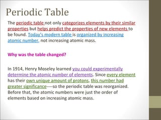 Periodic Table
The periodic table not only categorizes elements by their similar
properties but helps predict the properties of new elements to
be found. Today’s modern table is organized by increasing
atomic number, not increasing atomic mass.

Why was the table changed?

In 1914, Henry Moseley learned you could experimentally
determine the atomic number of elements. Since every element
has their own unique amount of protons, this number had
greater significance----so the periodic table was reorganized.
Before that, the atomic numbers were just the order of
elements based on increasing atomic mass.
 