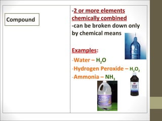 -2 or more elements
Compound   chemically combined
           -can be broken down only
           by chemical means

           Examples:
           -Water – H2O
           -Hydrogen Peroxide – H2O2
           -Ammonia – NH3
 