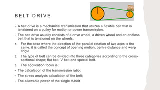 B E LT D R I V E
• A belt drive is a mechanical transmission that utilizes a flexible belt that is
tensioned on a pulley for motion or power transmission.
• The belt drive usually consists of a drive wheel, a driven wheel and an endless
belt that is tensioned on the wheels.
1. For the case where the direction of the parallel rotation of two axes is the
same, it is called the concept of opening motion, centre distance and warp
angle
2. The type of belt can be divided into three categories according to the cross-
sectional shape; flat belt, V belt and special belt.
3. The application focus is :
• The calculation of the transmission ratio;
• The stress analysis calculation of the belt;
• The allowable power of the single V-belt
 