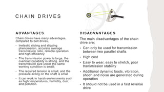 A D VA N TA GES
Chain drives have many advantages,
compared to belt drives,
• Inelastic sliding and slipping
phenomenon, accurate average
transmission ratio, reliable operation
and high efficiency;
• The transmission power is large, the
overload capability is strong, and the
transmission size under the same
working condition is small;
• The required tension is small, and the
pressure acting on the shaft is small
• It can work in harsh environments such
as high temperatures, humidity, dust,
and pollution.
D ISA D VA N TA GES
The main disadvantages of the chain
drive are;
• Can only be used for transmission
between two parallel shafts
• High cost
• Easy to wear, easy to stretch, poor
transmission stability
• Additional dynamic loads, vibration,
shoch and noise are generated during
operation
• It should not be used in a fast reverse
drive
C H A I N D R I V E S
 